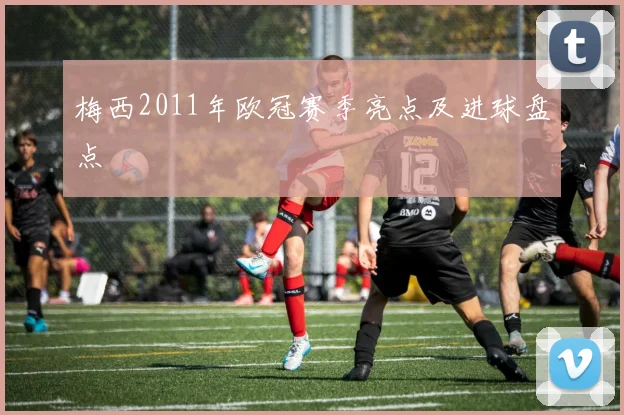 梅西2011年欧冠赛季亮点及进球盘点