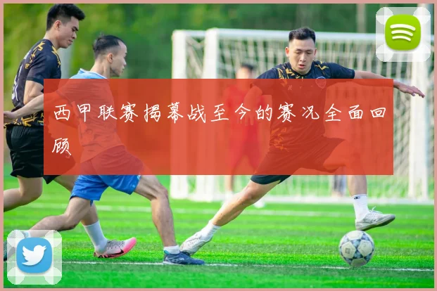 西甲联赛揭幕战至今的赛况全面回顾